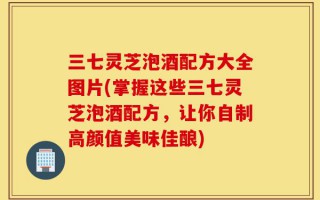 三七灵芝泡酒配方大全图片(掌握这些三七灵芝泡酒配方，让你自制高颜值美味佳酿)