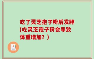 吃了灵芝孢子粉后发胖(吃灵芝孢子粉会导致体重增加？)