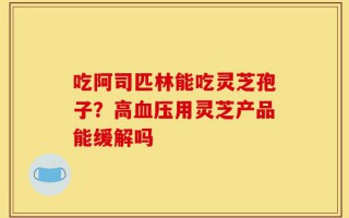 吃阿司匹林能吃灵芝孢子？高血压用灵芝产品能缓解吗
