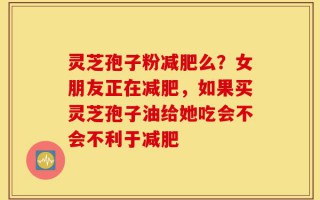 灵芝孢子粉减肥么？女朋友正在减肥，如果买灵芝孢子油给她吃会不会不利于减肥