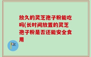 放久的灵芝孢子粉能吃吗(长时间放置的灵芝孢子粉是否还能安全食用