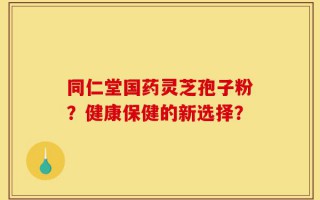 同仁堂国药灵芝孢子粉？健康保健的新选择？