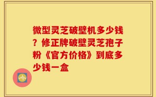 微型灵芝破壁机多少钱？修正牌破壁灵芝孢子粉《官方价格》到底多少钱一盒