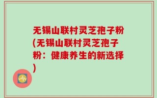 无锡山联村灵芝孢子粉(无锡山联村灵芝孢子粉：健康养生的新选择)