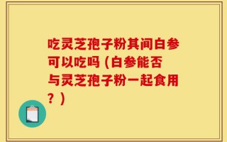 吃灵芝孢子粉其间白参可以吃吗 (白参能否与灵芝孢子粉一起食用？)