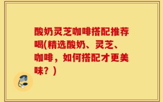酸奶灵芝咖啡搭配推荐喝(精选酸奶、灵芝、咖啡，如何搭配才更美味？)