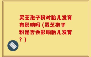 灵芝孢子粉对胎儿发育有影响吗 (灵芝孢子粉是否会影响胎儿发育？)