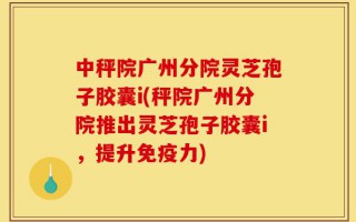 中秤院广州分院灵芝孢子胶囊i(秤院广州分院推出灵芝孢子胶囊i，提升免疫力)
