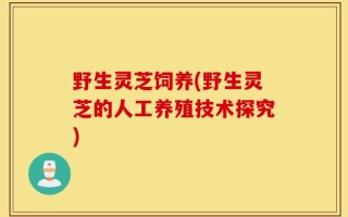 野生灵芝饲养(野生灵芝的人工养殖技术探究)