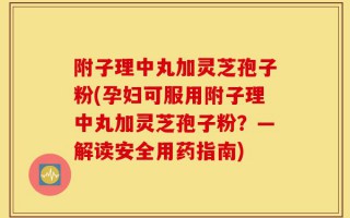 附子理中丸加灵芝孢子粉(孕妇可服用附子理中丸加灵芝孢子粉？—解读安全用药指南)