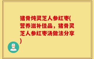 猪骨炖灵芝人参红枣(营养滋补佳品，猪骨灵芝人参红枣汤做法分享)