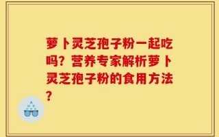 萝卜灵芝孢子粉一起吃吗？营养专家解析萝卜灵芝孢子粉的食用方法？