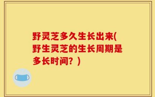 野灵芝多久生长出来(野生灵芝的生长周期是多长时间？)