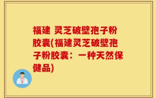 福建 灵芝破壁孢子粉胶囊(福建灵芝破壁孢子粉胶囊：一种天然保健品)