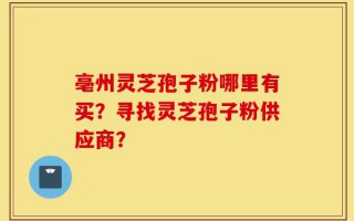 亳州灵芝孢子粉哪里有买？寻找灵芝孢子粉供应商？