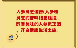 人参灵芝酒苦(人参和灵芝的苦味相互碰撞，醇香美味的人参灵芝酒，开启健康生活之旅。)