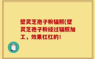 壁灵芝孢子粉辐照(壁灵芝孢子粉经过辐照加工，效果杠杠的！