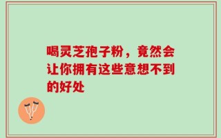 喝灵芝孢子粉，竟然会让你拥有这些意想不到的好处