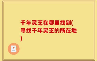 千年灵芝在哪里找到(寻找千年灵芝的所在地)