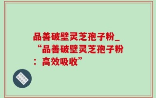 品善破壁灵芝孢子粉_“品善破壁灵芝孢子粉：高效吸收”