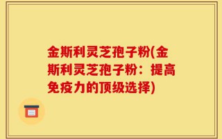 金斯利灵芝孢子粉(金斯利灵芝孢子粉：提高免疫力的顶级选择)