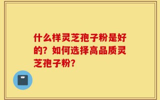 什么样灵芝孢子粉是好的？如何选择高品质灵芝孢子粉？
