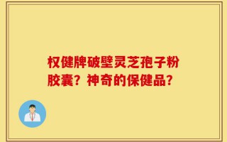 权健牌破壁灵芝孢子粉胶囊？神奇的保健品？