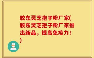 胶东灵芝孢子粉厂家(胶东灵芝孢子粉厂家推出新品，提高免疫力！)
