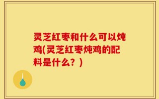 灵芝红枣和什么可以炖鸡(灵芝红枣炖鸡的配料是什么？)