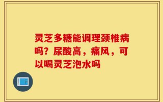 灵芝多糖能调理颈椎病吗？尿酸高，痛风，可以喝灵芝泡水吗