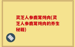 灵芝人参鹿茸炖肉(灵芝人参鹿茸炖肉的养生秘籍)