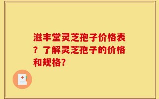 滋丰堂灵芝孢子价格表？了解灵芝孢子的价格和规格？