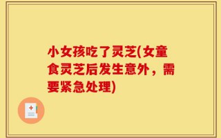 小女孩吃了灵芝(女童食灵芝后发生意外，需要紧急处理)