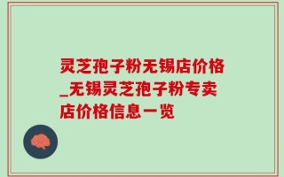 灵芝孢子粉无锡店价格_无锡灵芝孢子粉专卖店价格信息一览