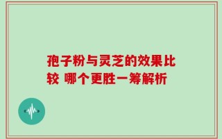 孢子粉与灵芝的效果比较 哪个更胜一筹解析