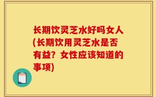 长期饮灵芝水好吗女人(长期饮用灵芝水是否有益？女性应该知道的事项)
