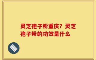 灵芝孢子粉重庆？灵芝孢子粉的功效是什么
