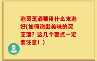 泡灵芝酒要用什么来泡好(如何泡出美味的灵芝酒？这几个要点一定要注意！)