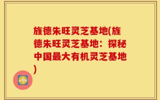 旌德朱旺灵芝基地(旌德朱旺灵芝基地：探秘中国最大有机灵芝基地)