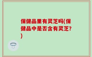 保健品里有灵芝吗(保健品中是否含有灵芝？)