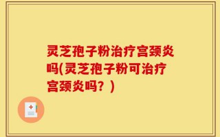 灵芝孢子粉治疗宫颈炎吗(灵芝孢子粉可治疗宫颈炎吗？)