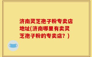 济南灵芝孢子粉专卖店地址(济南哪里有卖灵芝孢子粉的专卖店？)