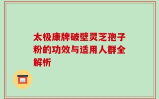 太极康牌破壁灵芝孢子粉的功效与适用人群全解析