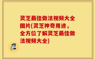 灵芝最佳做法视频大全图片(灵芝神奇用途，全方位了解灵芝最佳做法视频大全)