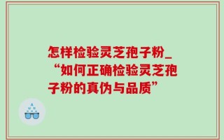 怎样检验灵芝孢子粉_“如何正确检验灵芝孢子粉的真伪与品质”