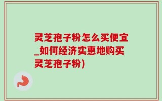 灵芝孢子粉怎么买便宜_如何经济实惠地购买灵芝孢子粉)