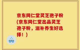 京东同仁堂灵芝孢子粉(京东同仁堂出品灵芝孢子粉，滋补养生好选择！)