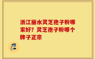 浙江丽水灵芝孢子粉哪家好？灵芝孢子粉哪个牌子正宗