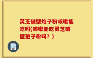 灵芝破壁炮子粉咳嗽能吃吗(咳嗽能吃灵芝破壁孢子粉吗？)