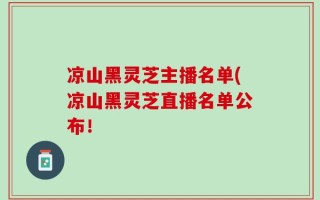 凉山黑灵芝主播名单(凉山黑灵芝直播名单公布！